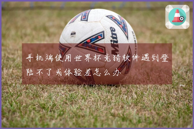手机端使用世界杯竞猜软件遇到登陆不了或体验差怎么办